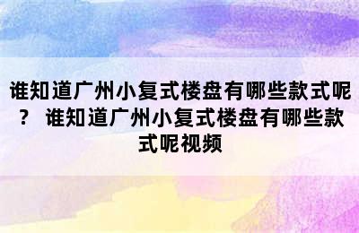 谁知道广州小复式楼盘有哪些款式呢？ 谁知道广州小复式楼盘有哪些款式呢视频